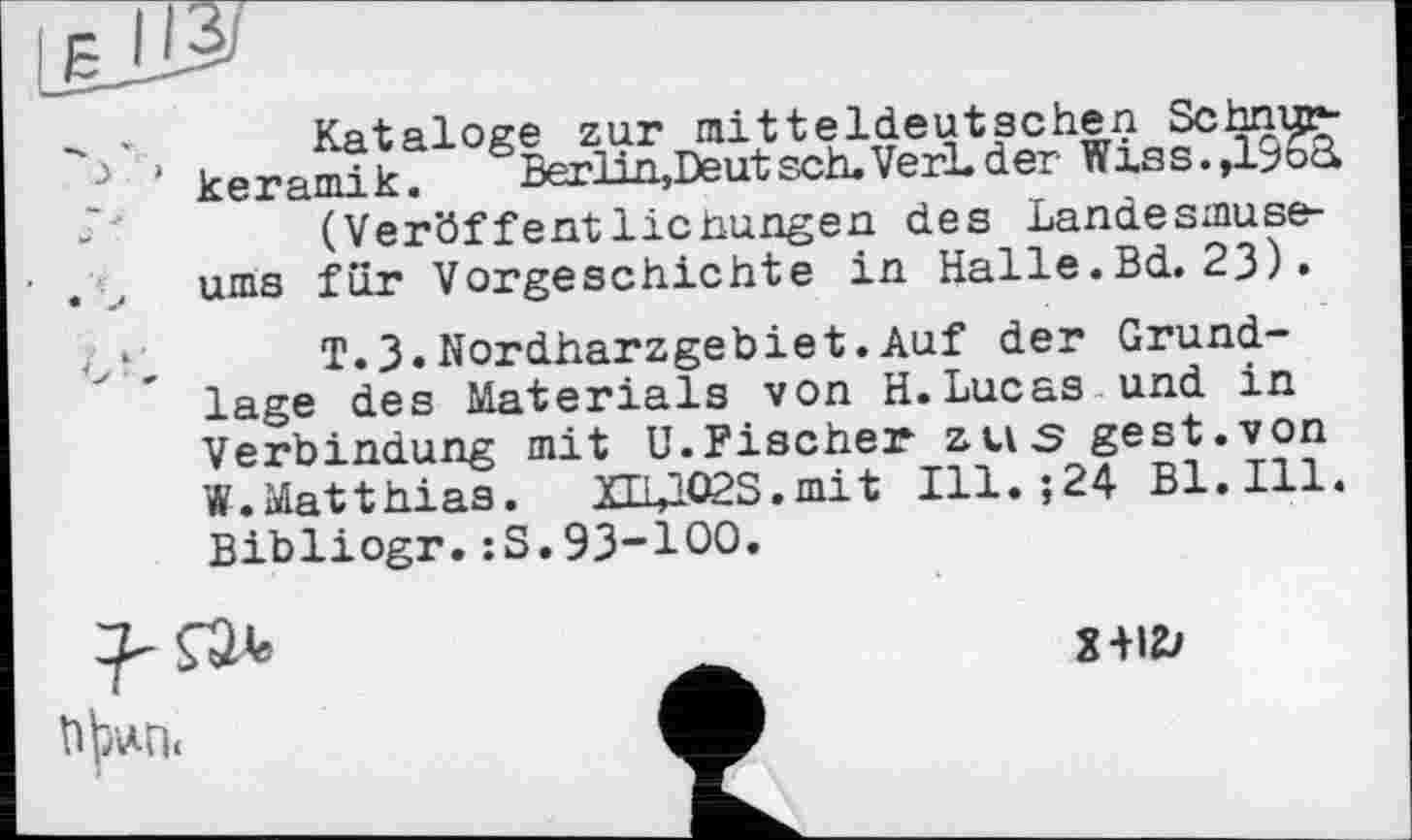 ﻿Kataloge zur mitteldeutschen Schnurkeramik. Berlin,Deutsch.VerLder Wiss.,19o£l (Veröffentlichungen des Landesmuseums für Vorgeschichte in Halle.Bd. 23).
T.3.Nordharzgebiet.Auf der Grundlage des Materials von H.Lucas und in Verbindung mit U.Fischer zus gest.von W.Matthias. XLUQ2S.mit Ill.;24 Bl.Ill. Bibliogr.:S.93-100.
2-HZ?